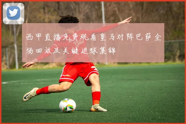 西甲直播免费观看皇马对阵巴萨全场回放及关键进球集锦