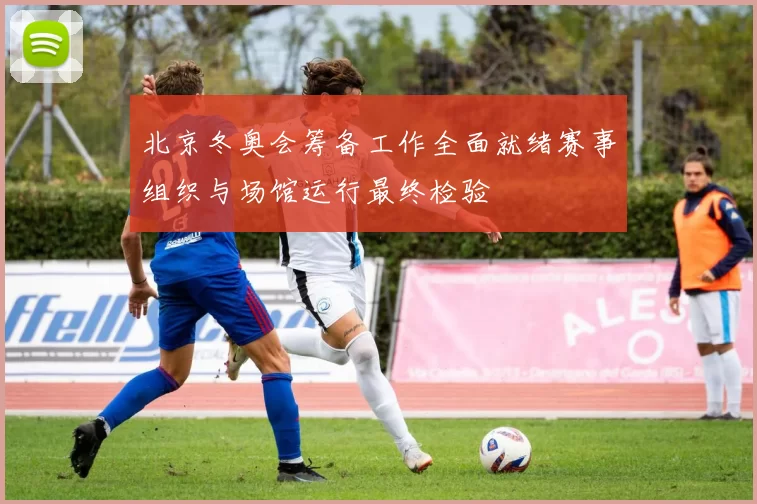 北京冬奥会筹备工作全面就绪赛事组织与场馆运行最终检验