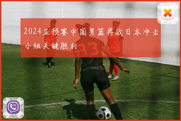 2024亚预赛中国男篮再战日本冲击小组关键胜利