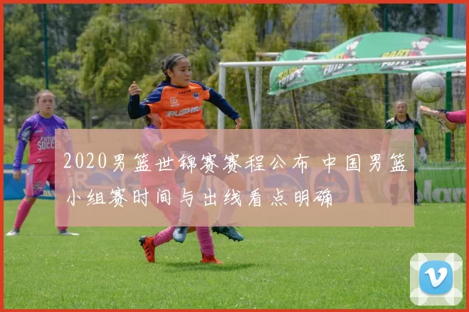 2020男篮世锦赛赛程公布 中国男篮小组赛时间与出线看点明确