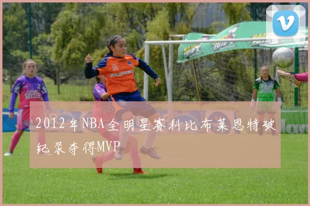 2012年NBA全明星赛科比布莱恩特破纪录夺得MVP