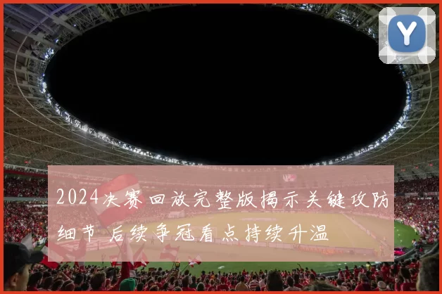 2024决赛回放完整版揭示关键攻防细节 后续争冠看点持续升温