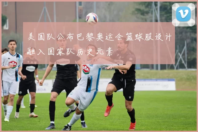 美国队公布巴黎奥运会篮球服设计融入国家队历史元素
