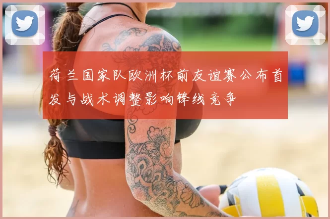 荷兰国家队欧洲杯前友谊赛公布首发与战术调整影响锋线竞争