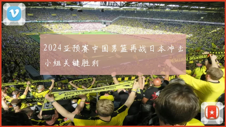 2024亚预赛中国男篮再战日本冲击小组关键胜利