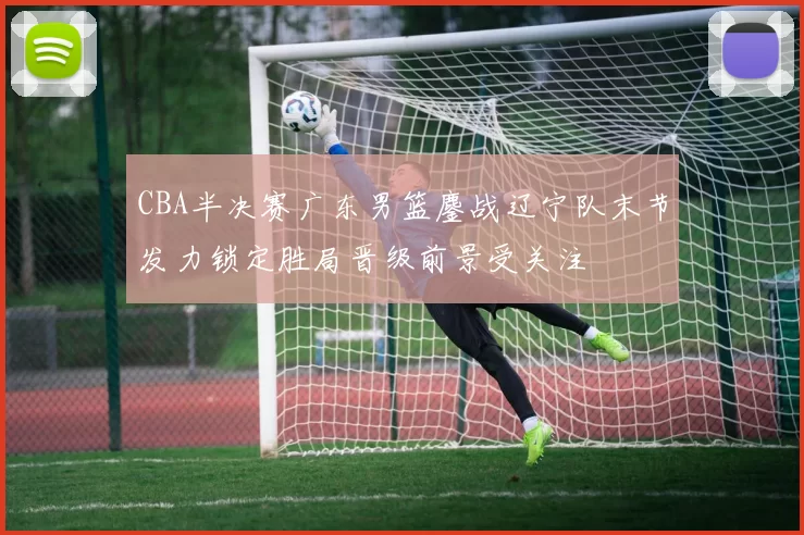 CBA半决赛广东男篮鏖战辽宁队末节发力锁定胜局晋级前景受关注