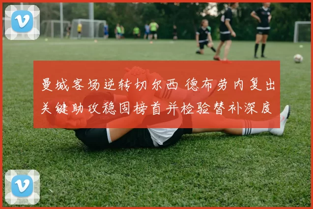 曼城客场逆转切尔西 德布劳内复出关键助攻稳固榜首并检验替补深度