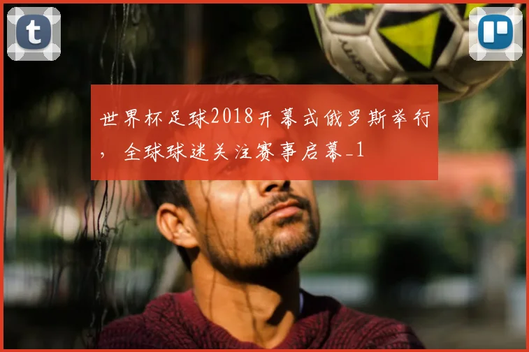 世界杯足球2018开幕式俄罗斯举行，全球球迷关注赛事启幕_1
