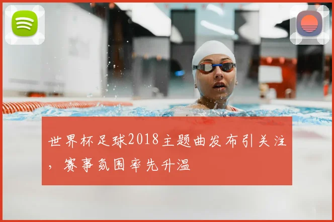 世界杯足球2018主题曲发布引关注，赛事氛围率先升温