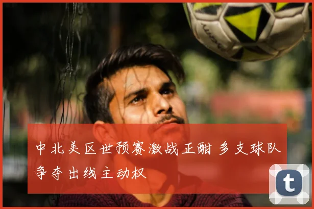 中北美区世预赛激战正酣 多支球队争夺出线主动权