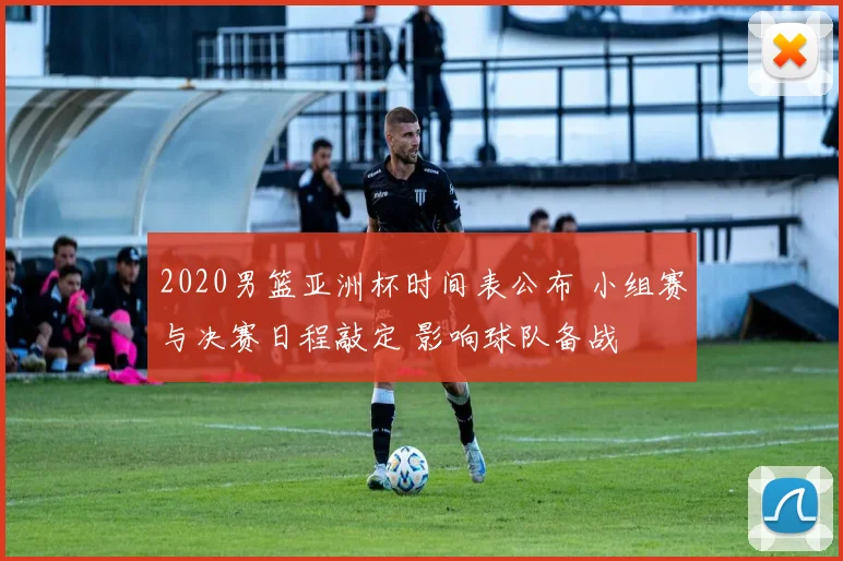 2020男篮亚洲杯时间表公布 小组赛与决赛日程敲定 影响球队备战